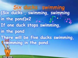 Six ducks swimming
(Six ducks , swimming, swimming
in the pond)x2
If one duck stops swimming,
in the pond
There will be five ducks swimming,
  swimming in the pond.
 