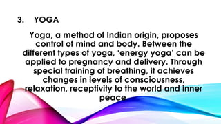 3. YOGA 
Yoga, a method of Indian origin, proposes 
control of mind and body. Between the 
different types of yoga, ‘energy yoga’ can be 
applied to pregnancy and delivery. Through 
special training of breathing, it achieves 
changes in levels of consciousness, 
relaxation, receptivity to the world and inner 
peace. 
 