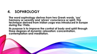 4. SOPHROLOGY 
The word sophrology derives from two Greek words, ‘sos’ 
harmony or serenity and ‘phren’ conscience or spirit. This 
technique derived from Indian yoga was introduced in Europe 
during the 1960s. 
Its purpose is to improve the control of body and spirit through 
three degrees of dynamic relaxation: concentration, 
contemplation and meditation. 
 