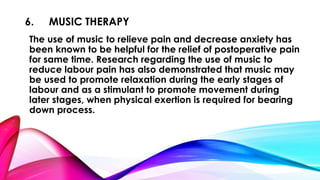 6. MUSIC THERAPY 
The use of music to relieve pain and decrease anxiety has 
been known to be helpful for the relief of postoperative pain 
for same time. Research regarding the use of music to 
reduce labour pain has also demonstrated that music may 
be used to promote relaxation during the early stages of 
labour and as a stimulant to promote movement during 
later stages, when physical exertion is required for bearing 
down process. 
 