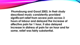 Phumdoung and Good 2003, in their study 
described music consistently provided 
significant relief from severe pain across 3 
hours of labour and delayed the increase of 
affective pain for 1 hour, it also delayed 
increase in distress of pain for an hour and for 
some, relief was fairly substantial. 
 