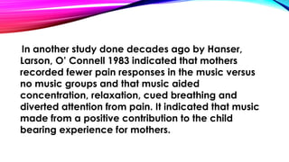 In another study done decades ago by Hanser, 
Larson, O’ Connell 1983 indicated that mothers 
recorded fewer pain responses in the music versus 
no music groups and that music aided 
concentration, relaxation, cued breathing and 
diverted attention from pain. It indicated that music 
made from a positive contribution to the child 
bearing experience for mothers. 
 