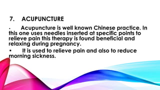 7. ACUPUNCTURE 
• Acupuncture is well known Chinese practice. In 
this one uses needles inserted at specific points to 
relieve pain this therapy is found beneficial and 
relaxing during pregnancy. 
• It is used to relieve pain and also to reduce 
morning sickness. 
 