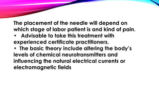 The placement of the needle will depend on 
which stage of labor patient is and kind of pain. 
• Advisable to take this treatment with 
experienced certificate practitioners. 
• The basic theory include altering the body’s 
levels of chemical neurotransmitters and 
influencing the natural electrical currents or 
electromagnetic fields 
 