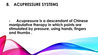 8. ACUPRESSURE SYSTEMS 
• Acupressure is a descendant of Chinese 
manipulative therapy in which points are 
stimulated by pressure, using hands, fingers 
and thumbs . 
 