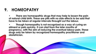 9. HOMEOPATHY 
• There are homeopathic drugs that may help to lessen the pain 
of natural child birth. These are pills with no side effects to be said that 
have to be taken at regular intervals throught out the labour. 
• Though homeopathy is not recognized as a way of curing an 
ailment or pain quickly, it can start from the later months of 
pregnancy, with the aim of reducing the eventual labour pain. These 
drugs only be taken by recognized homeopathy practitioner and 
obstetrician. 
 