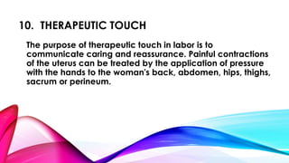 10. THERAPEUTIC TOUCH 
The purpose of therapeutic touch in labor is to 
communicate caring and reassurance. Painful contractions 
of the uterus can be treated by the application of pressure 
with the hands to the woman's back, abdomen, hips, thighs, 
sacrum or perineum. 
 
