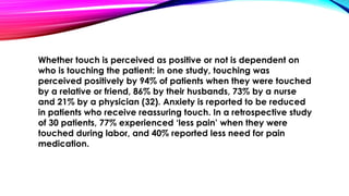Whether touch is perceived as positive or not is dependent on 
who is touching the patient: in one study, touching was 
perceived positively by 94% of patients when they were touched 
by a relative or friend, 86% by their husbands, 73% by a nurse 
and 21% by a physician (32). Anxiety is reported to be reduced 
in patients who receive reassuring touch. In a retrospective study 
of 30 patients, 77% experienced ‘less pain’ when they were 
touched during labor, and 40% reported less need for pain 
medication. 
 