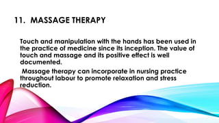 11. MASSAGE THERAPY 
Touch and manipulation with the hands has been used in 
the practice of medicine since its inception. The value of 
touch and massage and its positive effect is well 
documented. 
Massage therapy can incorporate in nursing practice 
throughout labour to promote relaxation and stress 
reduction. 
 
