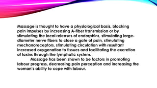 Massage is thought to have a physiological basis, blocking 
pain impulses by increasing A-fiber transmission or by 
stimulating the local releases of endorphins, stimulating large-diameter 
nerve fibers to close a gate of pain, stimulating 
mechanoreceptors, stimulating circulation with resultant 
increased oxygenation to tissues and facilitating the excretion 
of toxins through the lymphatic system. 
Massage has been shown to be factors in promoting 
labour progress, decreasing pain perception and increasing the 
woman’s ability to cope with labour. 
 