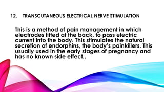 12. TRANSCUTANEOUS ELECTRICAL NERVE STIMULATION 
This is a method of pain management in which 
electrodes fitted at the back, to pass electric 
current into the body. This stimulates the natural 
secretion of endorphins, the body’s painkillers. This 
usually used in the early stages of pregnancy and 
has no known side effect.. 
 