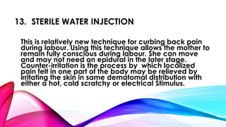 13. STERILE WATER INJECTION 
This is relatively new technique for curbing back pain 
during labour. Using this technique allows the mother to 
remain fully conscious during labour. She can move 
and may not need an epidural in the later stage. 
Counter-irritation is the process by which localized 
pain felt in one part of the body may be relieved by 
irritating the skin in same dematomal distribution with 
either a hot, cold scratchy or electrical Stimulus. 
 