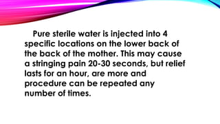 Pure sterile water is injected into 4 
specific locations on the lower back of 
the back of the mother. This may cause 
a stringing pain 20-30 seconds, but relief 
lasts for an hour, are more and 
procedure can be repeated any 
number of times. 
 