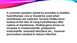 A common question asked by providers is whether 
hydrotherapy can or should be used when 
membranes are ruptured. Several studies have 
looked at the risks of using hydrotherapy after 
rupture of membranes. Finding gave shown no 
increase in choriomnionitis, postpartum 
endometritis, neonatal infections etc., however 
precautions needed to reduce infection 
 