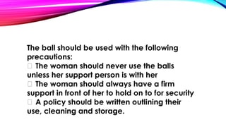 The ball should be used with the following 
precautions: 
The woman should never use the balls 
unless her support person is with her 
The woman should always have a firm 
support in front of her to hold on to for security 
A policy should be written outlining their 
use, cleaning and storage. 
 