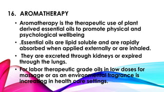 16. AROMATHERAPY 
• Aromatherapy is the therapeutic use of plant 
derived essential oils to promote physical and 
psychological wellbeing 
• .Essential oils are lipid soluble and are rapidly 
absorbed when applied externally or are inhaled. 
• They are excreted through kidneys or expired 
through the lungs. 
• For labor therapeutic grade oils in low doses for 
massage or as an environmental fragrance is 
increasing in health care settings. 
 