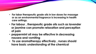 • For labor therapeutic grade oils in low doses for massage 
or as an environmental fragrance is increasing in health 
care settings. 
• For labour , therapeutic grade oils such as lavender 
or jasmine can promote relaxation and perception 
of pain 
• peppermint oil may be effective in decreasing 
nausea and vomiting 
• To use aromatherapy effectively , nurses should 
have basic understanding of the chemical 
 