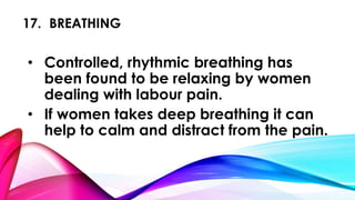 17. BREATHING 
• Controlled, rhythmic breathing has 
been found to be relaxing by women 
dealing with labour pain. 
• If women takes deep breathing it can 
help to calm and distract from the pain. 
 