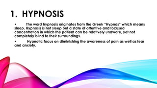 1. HYPNOSIS 
• The word hypnosis originates from the Greek “Hypnos” which means 
sleep. Hypnosis is not sleep but a state of attentive and focused 
concentration in which the patient can be relatively unaware, yet not 
completely blind to their surroundings. 
• Hypnotic focus on diminishing the awareness of pain as well as fear 
and anxiety. 
 
