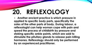 20. REFLEXOLOGY 
• Another ancient practice is which pressure in 
applied to specific body parts, specifically the 
soles of the other parts of body. During labour, a 
reflexologist can help woman cope with pain and 
speed the process of childbirth by pressure and 
stoking specific ankle points, which are said to 
stimulate the pituitary glands to release pain killing 
hormones. Reflexology should only be performed 
by an experienced practitioner. 
 