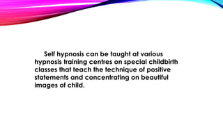 Self hypnosis can be taught at various 
hypnosis training centres on special childbirth 
classes that teach the technique of positive 
statements and concentrating on beautiful 
images of child. 
 