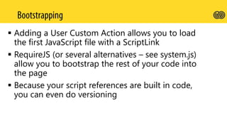  Adding a User Custom Action allows you to load
the first JavaScript file with a ScriptLink
 RequireJS (or several alternatives – see system.js)
allow you to bootstrap the rest of your code into
the page
 Because your script references are built in code,
you can even do versioning
 