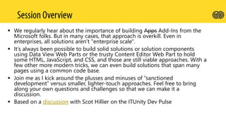  We regularly hear about the importance of building Apps Add-Ins from the
Microsoft folks. But in many cases, that approach is overkill. Even in
enterprises, all solutions aren’t "enterprise scale".
 It’s always been possible to build solid solutions or solution components
using Data View Web Parts or the trusty Content Editor Web Part to hold
some HTML, JavaScript, and CSS, and those are still viable approaches. With a
few other more modern tricks, we can even build solutions that span many
pages using a common code base.
 Join me as I kick around the plusses and minuses of “sanctioned
development” versus smaller, lighter-touch approaches. Feel free to bring
along your own questions and challenges so that we can make it a
discussion.
 Based on a discussion with Scot Hillier on the ITUnity Dev Pulse
 