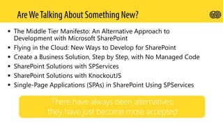  The Middle Tier Manifesto: An Alternative Approach to
Development with Microsoft SharePoint
 Flying in the Cloud: New Ways to Develop for SharePoint
 Create a Business Solution, Step by Step, with No Managed Code
 SharePoint Solutions with SPServices
 SharePoint Solutions with KnockoutJS
 Single-Page Applications (SPAs) in SharePoint Using SPServices
 