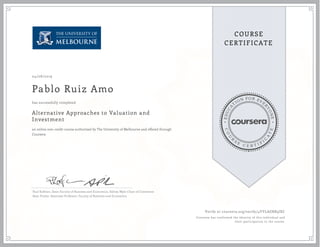 EDUCA
T
ION FOR EVE
R
YONE
CO
U
R
S
E
C E R T I F
I
C
A
TE
COURSE
CERTIFICATE
04/08/2019
Pablo Ruiz Amo
Alternative Approaches to Valuation and
Investment
an online non-credit course authorized by The University of Melbourne and offered through
Coursera
has successfully completed
Paul Kofman, Dean Faculty of Business and Economics, Sidney Myer Chair of Commerce
Sean Pinder, Associate Professor, Faculty of Business and Economics
Verify at coursera.org/verify/4YVLAGRB5JXC
Coursera has confirmed the identity of this individual and
their participation in the course.
 
