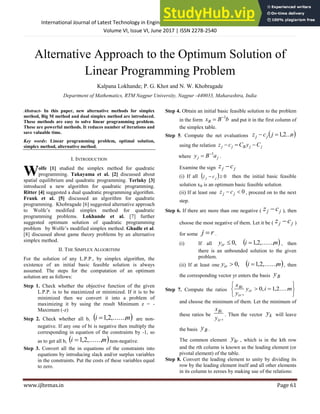 International Journal of Latest Technology in Engineering, Management & Applied Science (IJLTEMAS)
Volume VI, Issue VI, June 2017 | ISSN 2278-2540
www.ijltemas.in Page 61
Alternative Approach to the Optimum Solution of
Linear Programming Problem
Kalpana Lokhande; P. G. Khot and N. W. Khobragade
Department of Mathematics, RTM Nagpur University, Nagpur -440033, Maharashtra, India
Abstract- In this paper, new alternative methods for simplex
method, Big M method and dual simplex method are introduced.
These methods are easy to solve linear programming problem.
These are powerful methods. It reduces number of iterations and
save valuable time.
Key words: Linear programming problem, optimal solution,
simplex method, alternative method.
I. INTRODUCTION
olfe [1] studied the simplex method for quadratic
programming. Takayama et al. [2] discussed about
spatial equilibrium and quadratic programming. Terlaky [3]
introduced a new algorithm for quadratic programming.
Ritter [4] suggested a dual quadratic programming algorithm.
Frank et al. [5] discussed an algorithm for quadratic
programming. Khobragade [6] suggested alternative approach
to Wolfe’s modified simplex method for quadratic
programming problems. Lokhande et al. [7] further
suggested optimum solution of quadratic programming
problem by Wolfe’s modified simplex method. Ghadle et al.
[8] discussed about game theory problems by an alternative
simplex method.
II. THE SIMPLEX ALGORITHM
For the solution of any L.P.P., by simplex algorithm, the
existence of an initial basic feasible solution is always
assumed. The steps for the computation of an optimum
solution are as follows:
Step 1. Check whether the objective function of the given
L.P.P. is to be maximized or minimized. If it is to be
minimized then we convert it into a problem of
maximizing it by using the result Minimum z = -
Maximum (-z)
Step 2. Check whether all bi  
m
i ,......,
2
,
1
 are non-
negative. If any one of bi is negative then multiply the
corresponding in equation of the constraints by -1, so
as to get all bi  
m
i ,......,
2
,
1
 non-negative.
Step 3. Convert all the in equations of the constraints into
equations by introducing slack and/or surplus variables
in the constraints. Put the costs of these variables equal
to zero.
Step 4. Obtain an initial basic feasible solution to the problem
in the form b
B
xB
1

 and put it in the first column of
the simplex table.
Step 5. Compute the net evaluations  
n
j
c
z j
j ...
2
,
1


using the relation j
j
B
j
j C
y
C
c
z 


where j
j a
B
y 1

 .
Examine the sign j
j c
z 
(i) If all   0

 j
j c
z then the initial basic feasible
solution xB is an optimum basic feasible solution
(ii) If at least one 0

 j
j c
z , proceed on to the next
step.
Step 6. If there are more than one negative ( j
j c
z  ), then
choose the most negative of them. Let it be ( j
j c
z  )
for some r
j  .
(i) If all  
m
i
yir ,......,
2
,
1
,
0 
 , then
there is an unbounded solution to the given
problem.
(ii) If at least one  
m
i
yir ,......,
2
,
1
,
0 
 , then
the corresponding vector yr enters the basis B
y
Step 7. Compute the ratios







 m
i
y
y
x
ir
ir
Bi
.....
2
,
1
,
0
,
and choose the minimum of them. Let the minimum of
these ratios be
,
ir
Bi
y
x
. Then the vector k
y will leave
the basis B
y .
The common element kr
y , which is in the kth row
and the rth column is known as the leading element (or
pivotal element) of the table.
Step 8. Convert the leading element to unity by dividing its
row by the leading element itself and all other elements
in its column to zeroes by making use of the relations:
W
 