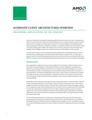 AMD White Paper: Alternate Client Architectures Overview




    AMD White PAPer




    ALTERNATE CLIENT ARCHITECTURES OVERVIEW
    DELIVERING APPLICATIONS TO THE DESKTOP


                        enterprise it departments are tasked with delivering applications, data, and services to users in a reliable, secure
                        fashion. As the enterprise has evolved, the method for delivery has too. in today’s enterprise, myriad architectural
                        options exist for it managers and implementers to choose from. these technologies include operating system
                        streaming, application streaming, virtualization and isolation, Virtual Desktop infrastructure, terminal Server–based
                        computing, operating system isolation, Web-based services, and many, many others. each technology has its
                        strengths and its challenges; and each can provide performance and cost benefits in certain situations.

                        this white paper focuses on four of the prevalent alternative architectures: Virtual Desktop infrastructure (VDi),
                        terminal Services, operating system (OS) streaming, and Blade Personal Computers (PCs). this white paper
                        presents a technical overview and potential use cases for each of these architectures, and explores AMD as the
                        platform of choice for each by demonstrating both technical (performance) and non-technical (cost) advantages.

                        INTRODUCTION
                        Many organizations struggle with the day-to-day management of user desktops. traditional it tasks, such as
                        procurement of hardware, distribution and patching of software, inventory management, updating antivirus
                        signatures, and supporting desktops, have become more complex with the added challenges of securing the
                        network, desktop, and data. As companies grow and user populations disperse, these problems can grow in an
                        exponential fashion. this problem manifests itself in other areas as well. Consider the company that has hired on
                        a consultant to develop a customized application. Providing that consultant with a powerful work environment
                        in a remote setting—all while securing the parent organization’s source code and intellectual property—can be a
                        daunting challenge.

                        Businesses have been exploring a wide variety of ways to address this problem. the result has been a multitude
                        of client computing architectures. this white paper surveys four popular architectures to help it administrators
                        navigate their myriad of architectural options. this paper seeks to clarify these architectural paradigms, describe
                        who the players are, explain what the design options are, and explore which circumstances best lend themselves
                        to these various alternatives. this paper also shows how AMD, a leading manufacturer of server processors,
                        supports and enhances these architecture alternatives. After reading this paper, it administrators and decision
                        makers should have a better framework for evaluating and selecting the client computing architectures that are
                        best suited for their needs.

                        the four architectures described in this white paper—Virtual Desktop infrastructure (VDi), terminal Services,
                        operating system (OS) streaming, and Blade Personal Computers (PCs)—provide alternatives to the traditional
                        commercial desktop and address the issues of scalability, security, reliability, and cost in very different ways. All
                        four provide the full desktop experience to users, but without the need for a locally executed copy of the operating
                        system.




1
 