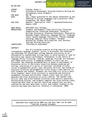DOCUMENT RESUME
ED 404 854 FL 024 413
AUTHOR Fidalgo, Reyes I.
TITLE Alternative Assessment: Directed Creative Writing for
Intermediate Level Students.
PUB DATE Mar 96
NOTE 16p.; Paper presented at the Annual Conference on the
Teaching of Foreign Languages and Literatures (19th,
Youngstown, OH, March 1996).
PUB TYPE Reports Descriptive (141) Speeches/Conference
Papers (150)
EDRS PRICE MFO1 /PCO1 Plus Postage.
DESCRIPTORS Academic Achievement; Class Activities; Classroom
Communication; Classroom Techniques; *Creative
Writing; Discussion (Teaching Technique); *Evaluation
Methods; Higher Education; Language Skills; *Language
Tests; Second Language Instruction; *Second Language
Learning; Spanish; Story Grammar; *Student
Evaluation; Student Participation; Test Anxiety;
Testing; Writing Exercises
IDENTIFIERS *Alternative Assessment
ABSTRACT
Use of a directed creative writing exercise to assess
intermediate language students' skills is discussed. The technique
was developed for second-year college Spanish instruction as an
alternative to conventional writing tests in which anxiety or lack of
motivation may inhibit performance. Differences in the nature of
language skills (listening, reading, speaking, writing) are analyzed
and common difficulties in engaging students in their use are
discussed. The technique presented here is based on development of
discussion skills to facilitate transition between speaking and
writing, consisting of a series of exercises including in-class
review of grammatical points, peer and group revision, and coding of
discourse structure and grammatical errors using a code familiar to
both students and teacher. Students are told they will write a short
story together. Basic story structure is explained and discourse
parameters reviewed very briefly. Simple visual aids are used to
generate and focus discussion on story creation. The teacher then
elicits ideas and story-related structures with specific questions.
Brainstorming follows, and students complete the story outside class,
consulting each other as desired. Resulting compositions are more
substantive and have many fewer errors, and student response to the
exercise has been very positive. Contains 17 references. (MSE)
***********************************************************************
Reproductions supplied by EDRS are the best that can be made
from the original document.
***********************************************************************
 