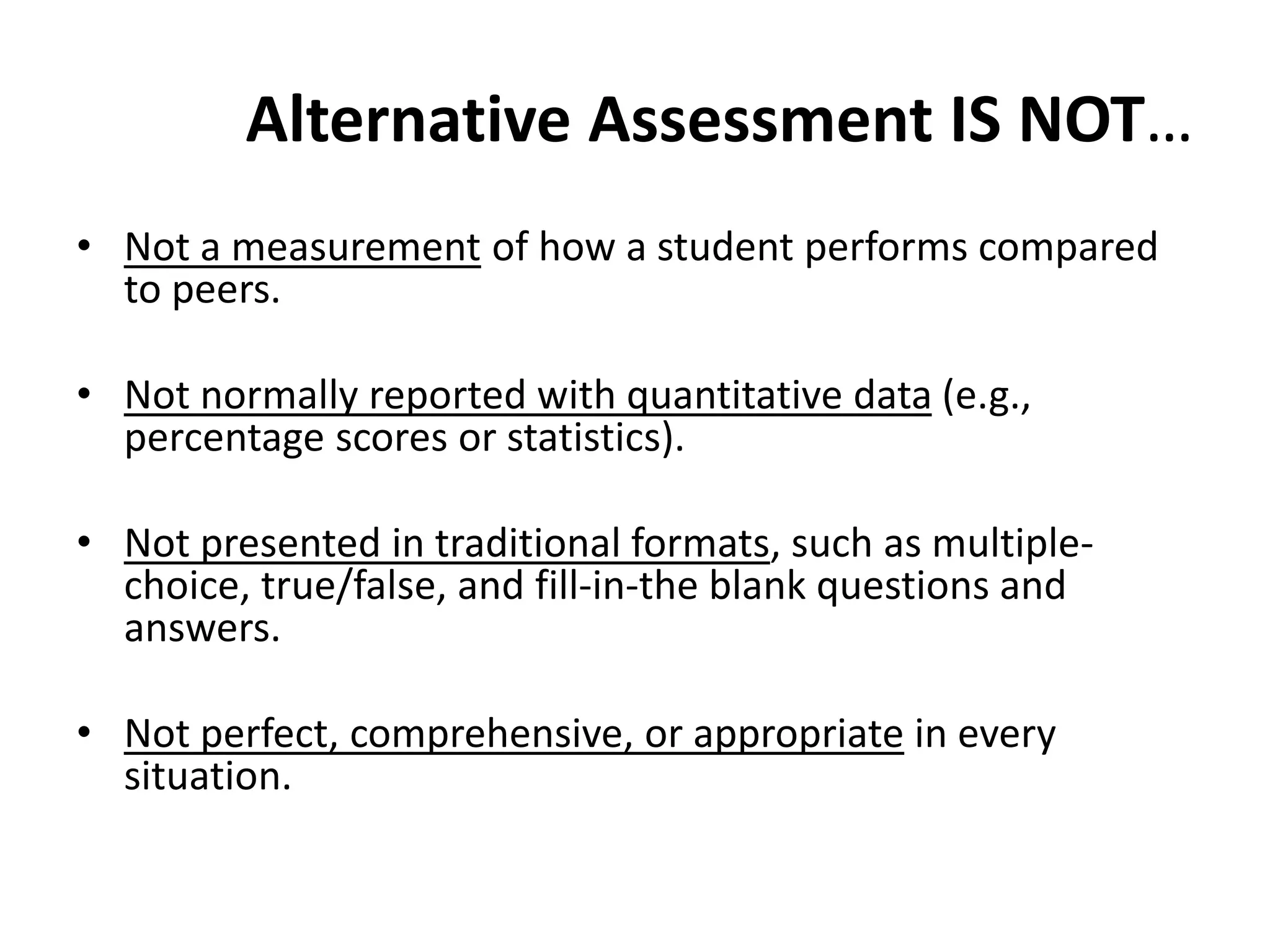 Alternative Assessment IS NOT…
• Not a measurement of how a student performs compared
to peers.
• Not normally reported with quantitative data (e.g.,
percentage scores or statistics).
• Not presented in traditional formats, such as multiple-
choice, true/false, and fill-in-the blank questions and
answers.
• Not perfect, comprehensive, or appropriate in every
situation.
 