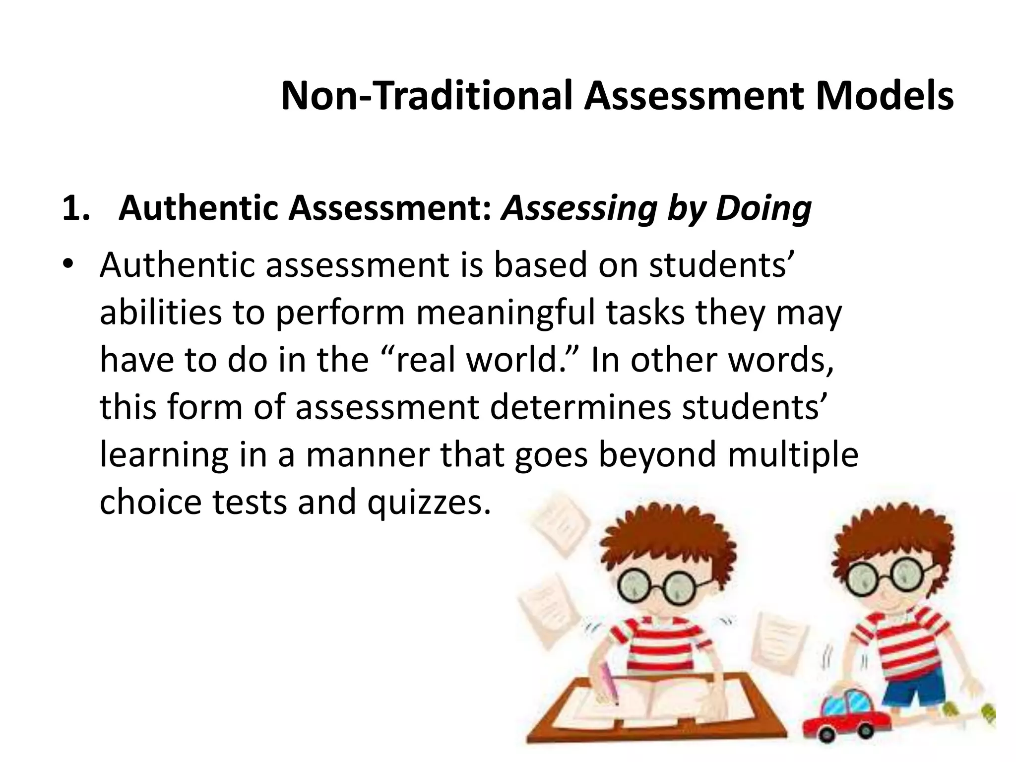Non-Traditional Assessment Models
1. Authentic Assessment: Assessing by Doing
• Authentic assessment is based on students’
abilities to perform meaningful tasks they may
have to do in the “real world.” In other words,
this form of assessment determines students’
learning in a manner that goes beyond multiple
choice tests and quizzes.
 