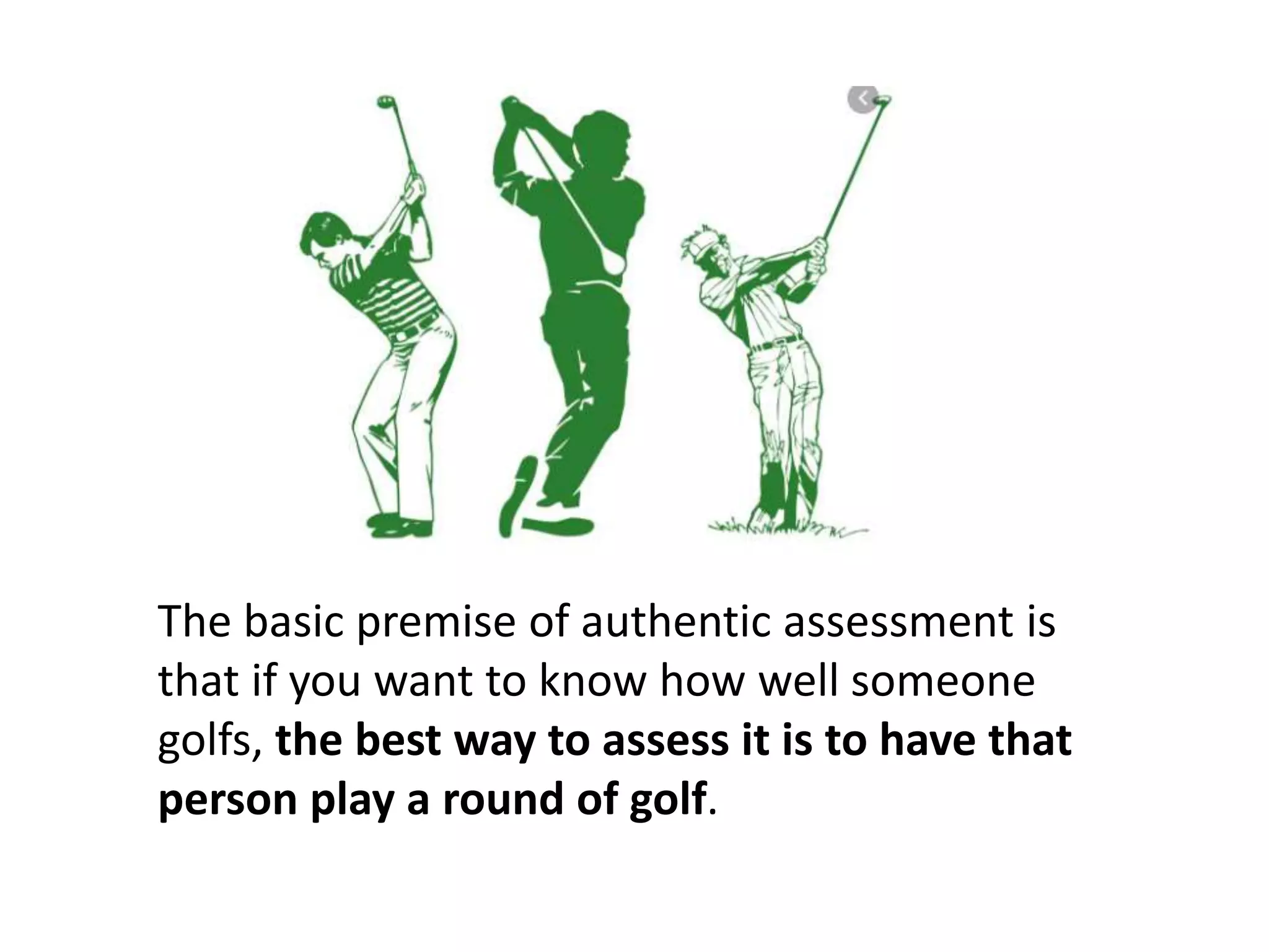 The basic premise of authentic assessment is
that if you want to know how well someone
golfs, the best way to assess it is to have that
person play a round of golf.
 