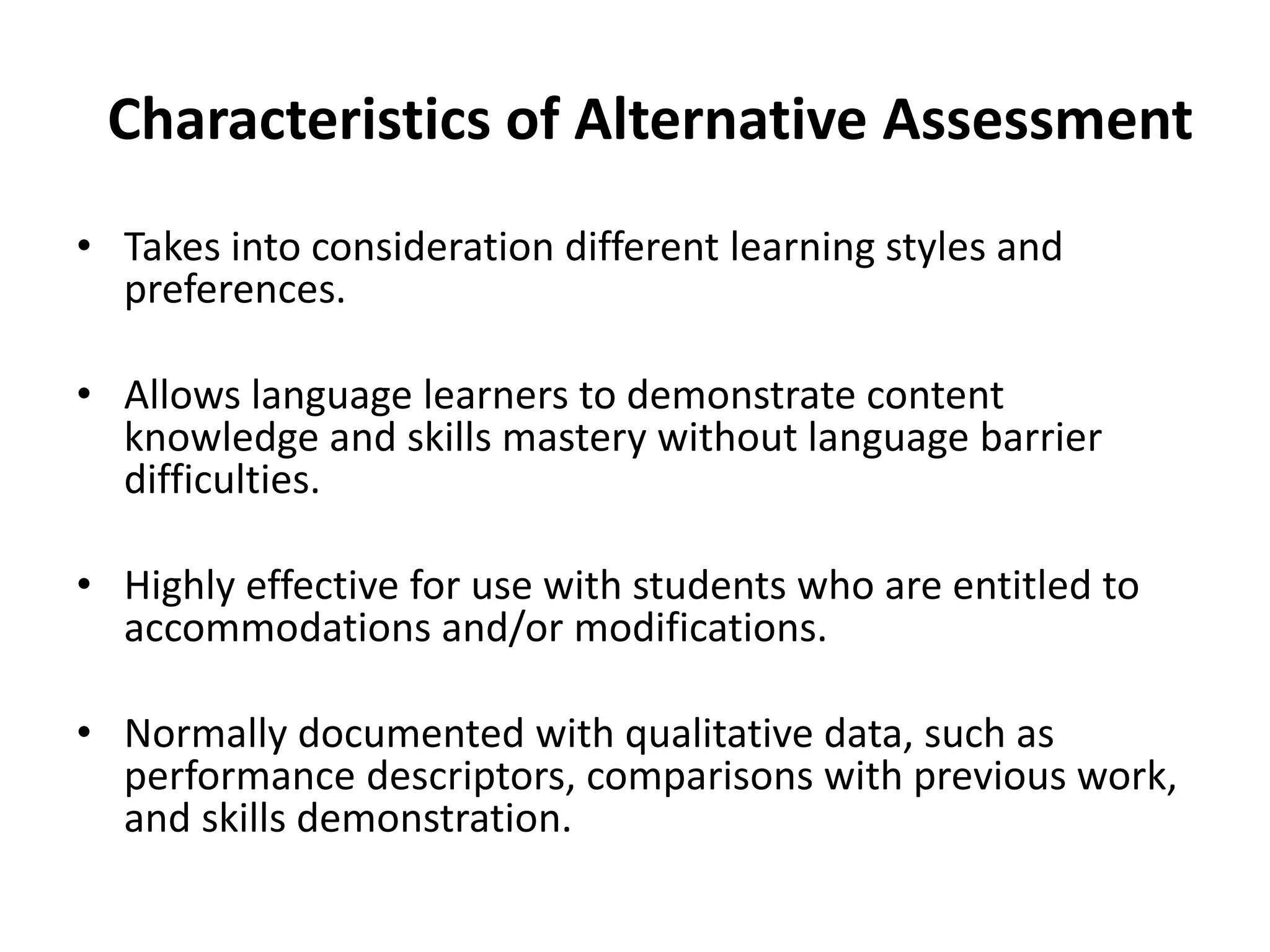 Characteristics of Alternative Assessment
• Takes into consideration different learning styles and
preferences.
• Allows language learners to demonstrate content
knowledge and skills mastery without language barrier
difficulties.
• Highly effective for use with students who are entitled to
accommodations and/or modifications.
• Normally documented with qualitative data, such as
performance descriptors, comparisons with previous work,
and skills demonstration.
 