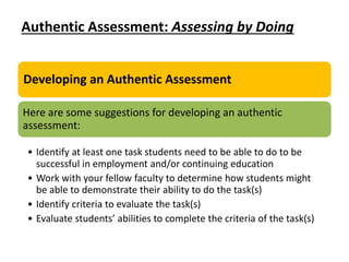 Authentic Assessment: Assessing by Doing
Developing an Authentic Assessment
Here are some suggestions for developing an authentic
assessment:
• Identify at least one task students need to be able to do to be
successful in employment and/or continuing education
• Work with your fellow faculty to determine how students might
be able to demonstrate their ability to do the task(s)
• Identify criteria to evaluate the task(s)
• Evaluate students’ abilities to complete the criteria of the task(s)
 
