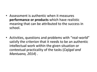 • Assessment is authentic when it measures
performance or products which have realistic
meaning that can be attributed to the success in
school.
• Activities, questions and problems with “real-world”
satisfy the criterion that it needs to be an authentic
intellectual work within the given situation or
contextual practicality of the tasks (Cajigal and
Mantuano, 2014) .
 