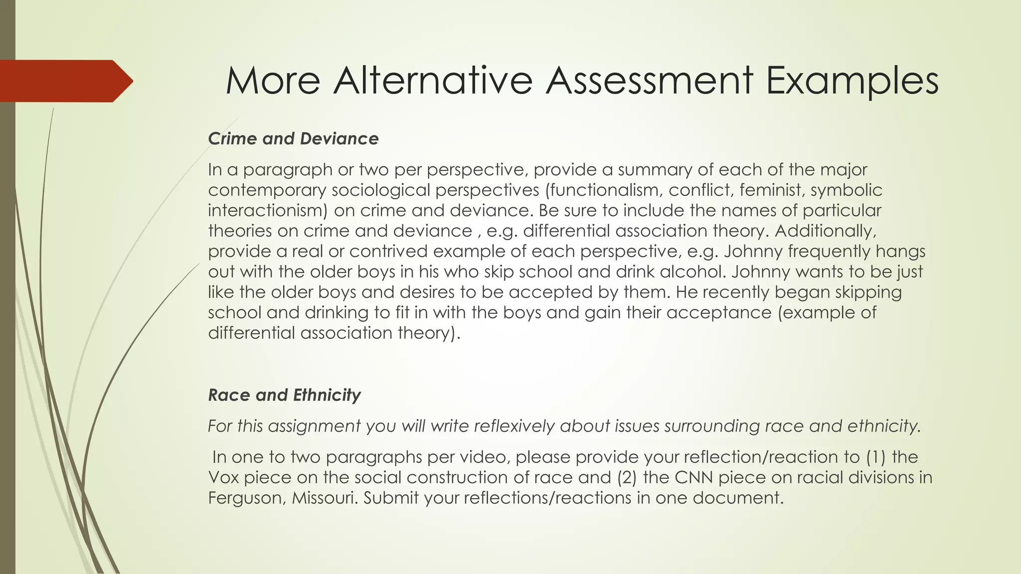More Alternative Assessment Examples
Crime and Deviance
In a paragraph or two per perspective, provide a summary of each of the major
contemporary sociological perspectives (functionalism, conflict, feminist, symbolic
interactionism) on crime and deviance. Be sure to include the names of particular
theories on crime and deviance , e.g. differential association theory. Additionally,
provide a real or contrived example of each perspective, e.g. Johnny frequently hangs
out with the older boys in his who skip school and drink alcohol. Johnny wants to be just
like the older boys and desires to be accepted by them. He recently began skipping
school and drinking to fit in with the boys and gain their acceptance (example of
differential association theory).
Race and Ethnicity
For this assignment you will write reflexively about issues surrounding race and ethnicity.
In one to two paragraphs per video, please provide your reflection/reaction to (1) the
Vox piece on the social construction of race and (2) the CNN piece on racial divisions in
Ferguson, Missouri. Submit your reflections/reactions in one document.
 