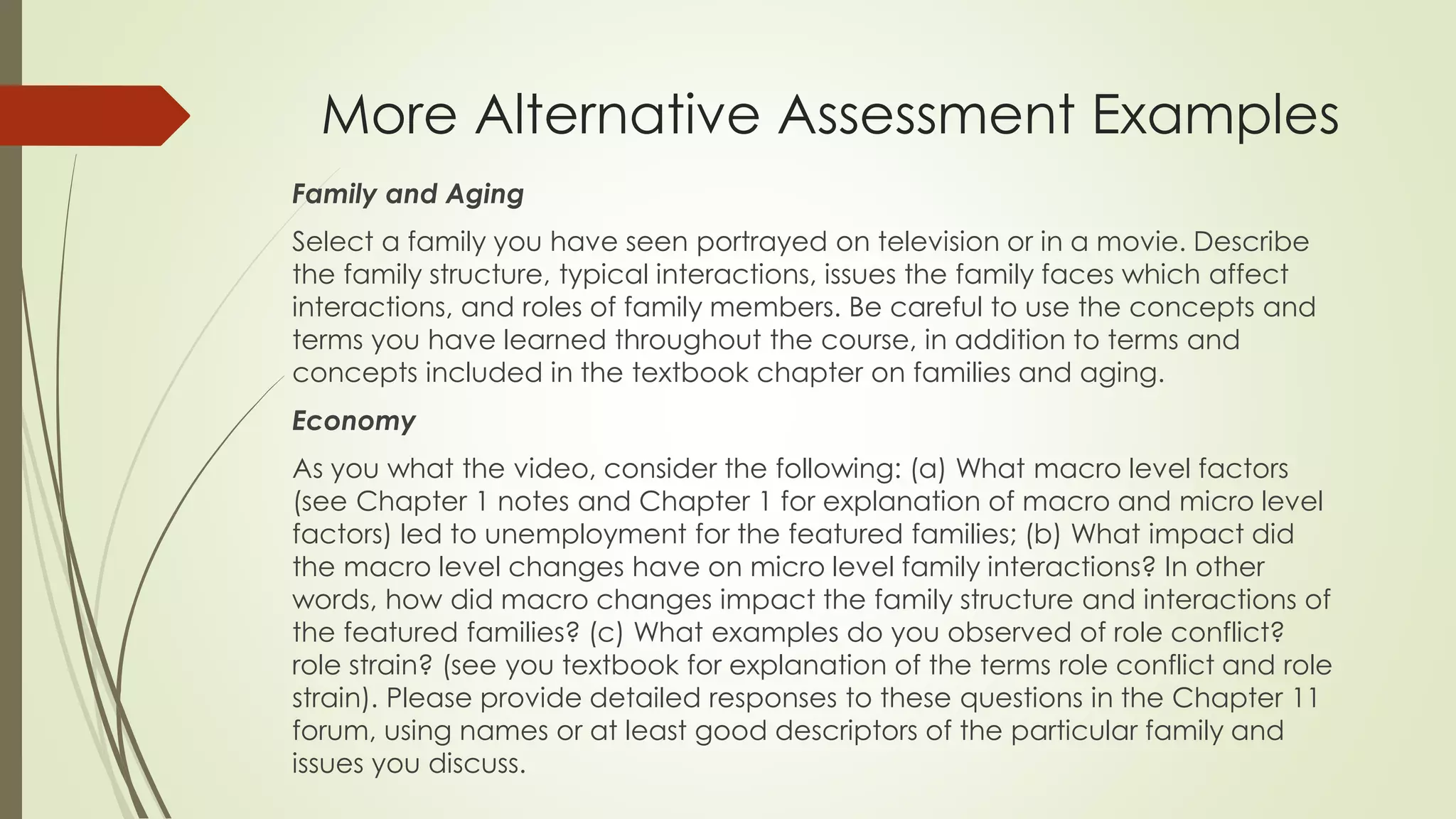 More Alternative Assessment Examples
Family and Aging
Select a family you have seen portrayed on television or in a movie. Describe
the family structure, typical interactions, issues the family faces which affect
interactions, and roles of family members. Be careful to use the concepts and
terms you have learned throughout the course, in addition to terms and
concepts included in the textbook chapter on families and aging.
Economy
As you what the video, consider the following: (a) What macro level factors
(see Chapter 1 notes and Chapter 1 for explanation of macro and micro level
factors) led to unemployment for the featured families; (b) What impact did
the macro level changes have on micro level family interactions? In other
words, how did macro changes impact the family structure and interactions of
the featured families? (c) What examples do you observed of role conflict?
role strain? (see you textbook for explanation of the terms role conflict and role
strain). Please provide detailed responses to these questions in the Chapter 11
forum, using names or at least good descriptors of the particular family and
issues you discuss.
 