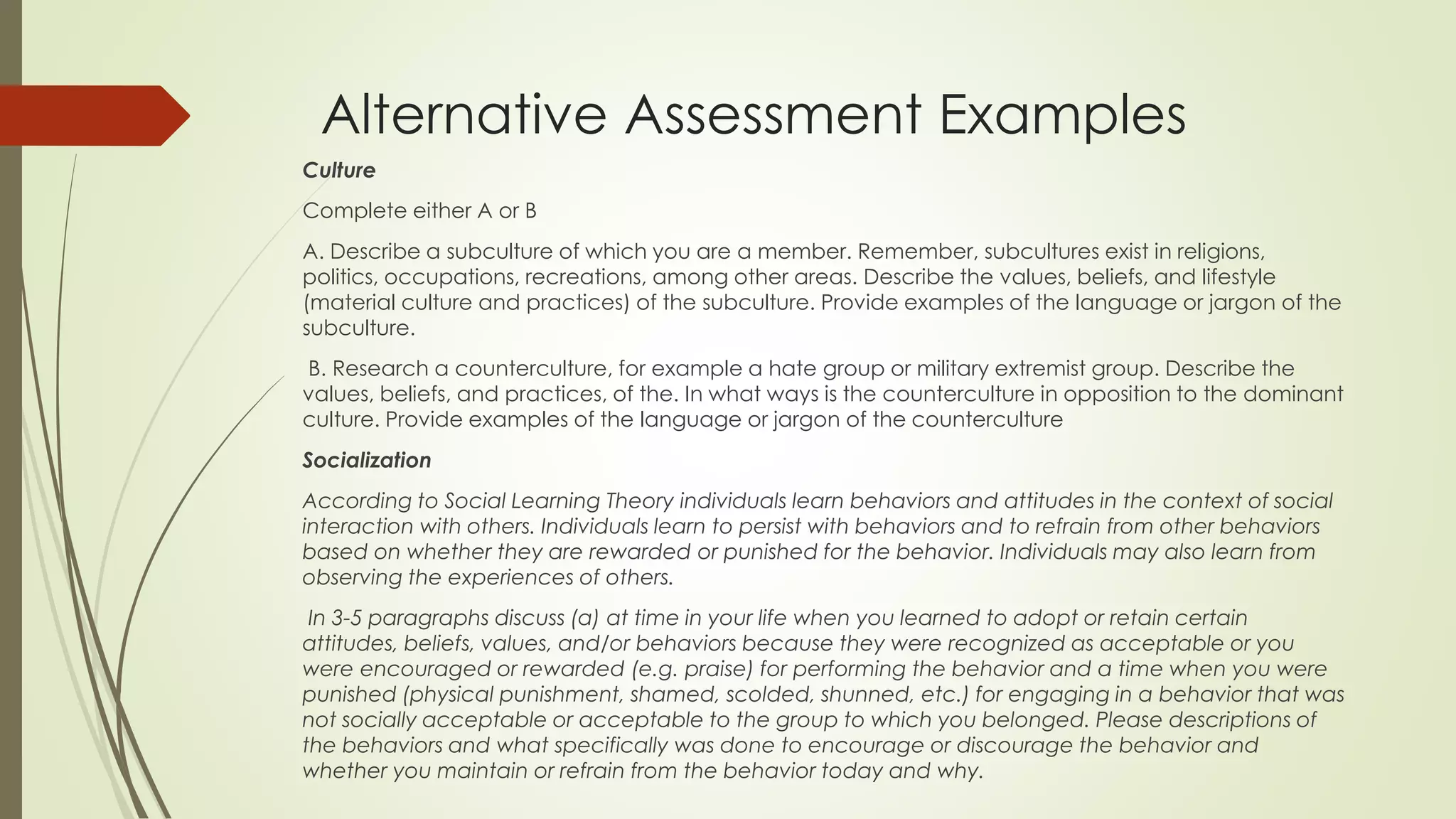 Alternative Assessment Examples
Culture
Complete either A or B
A. Describe a subculture of which you are a member. Remember, subcultures exist in religions,
politics, occupations, recreations, among other areas. Describe the values, beliefs, and lifestyle
(material culture and practices) of the subculture. Provide examples of the language or jargon of the
subculture.
B. Research a counterculture, for example a hate group or military extremist group. Describe the
values, beliefs, and practices, of the. In what ways is the counterculture in opposition to the dominant
culture. Provide examples of the language or jargon of the counterculture
Socialization
According to Social Learning Theory individuals learn behaviors and attitudes in the context of social
interaction with others. Individuals learn to persist with behaviors and to refrain from other behaviors
based on whether they are rewarded or punished for the behavior. Individuals may also learn from
observing the experiences of others.
In 3-5 paragraphs discuss (a) at time in your life when you learned to adopt or retain certain
attitudes, beliefs, values, and/or behaviors because they were recognized as acceptable or you
were encouraged or rewarded (e.g. praise) for performing the behavior and a time when you were
punished (physical punishment, shamed, scolded, shunned, etc.) for engaging in a behavior that was
not socially acceptable or acceptable to the group to which you belonged. Please descriptions of
the behaviors and what specifically was done to encourage or discourage the behavior and
whether you maintain or refrain from the behavior today and why.
 