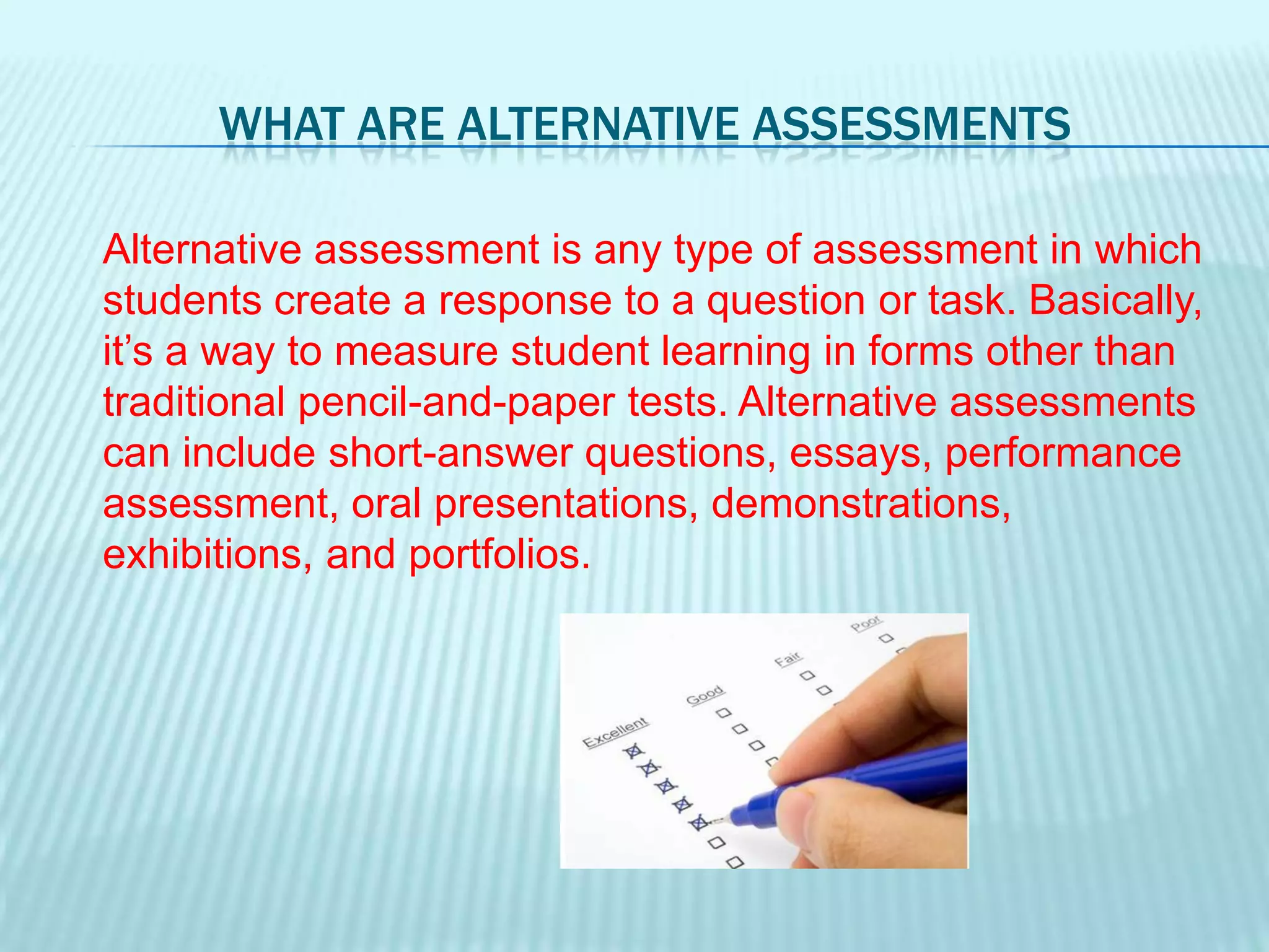 What are Alternative Assessments	Alternative assessment is any type of assessment in which students create a response to a question or task. Basically, it’s a way to measure student learning in forms other than traditional pencil-and-paper tests. Alternative assessments can include short-answer questions, essays, performance assessment, oral presentations, demonstrations, exhibitions, and portfolios.