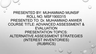 PRESENTED BY: MUHAMMAD MUNSIF
ROLL NO. MSF1900315
PRESENTED TO: Dr. MUHAMMAD ANWER
COURSE TITLE: ADVANCED ASSESSMENT &
EVALUATION
PRESENTATION TOPICS:
ALTERNATIVE ASSESSMENT STRATEGIES
(INTEREST INVENTORIES)
(RUBRICS)
 