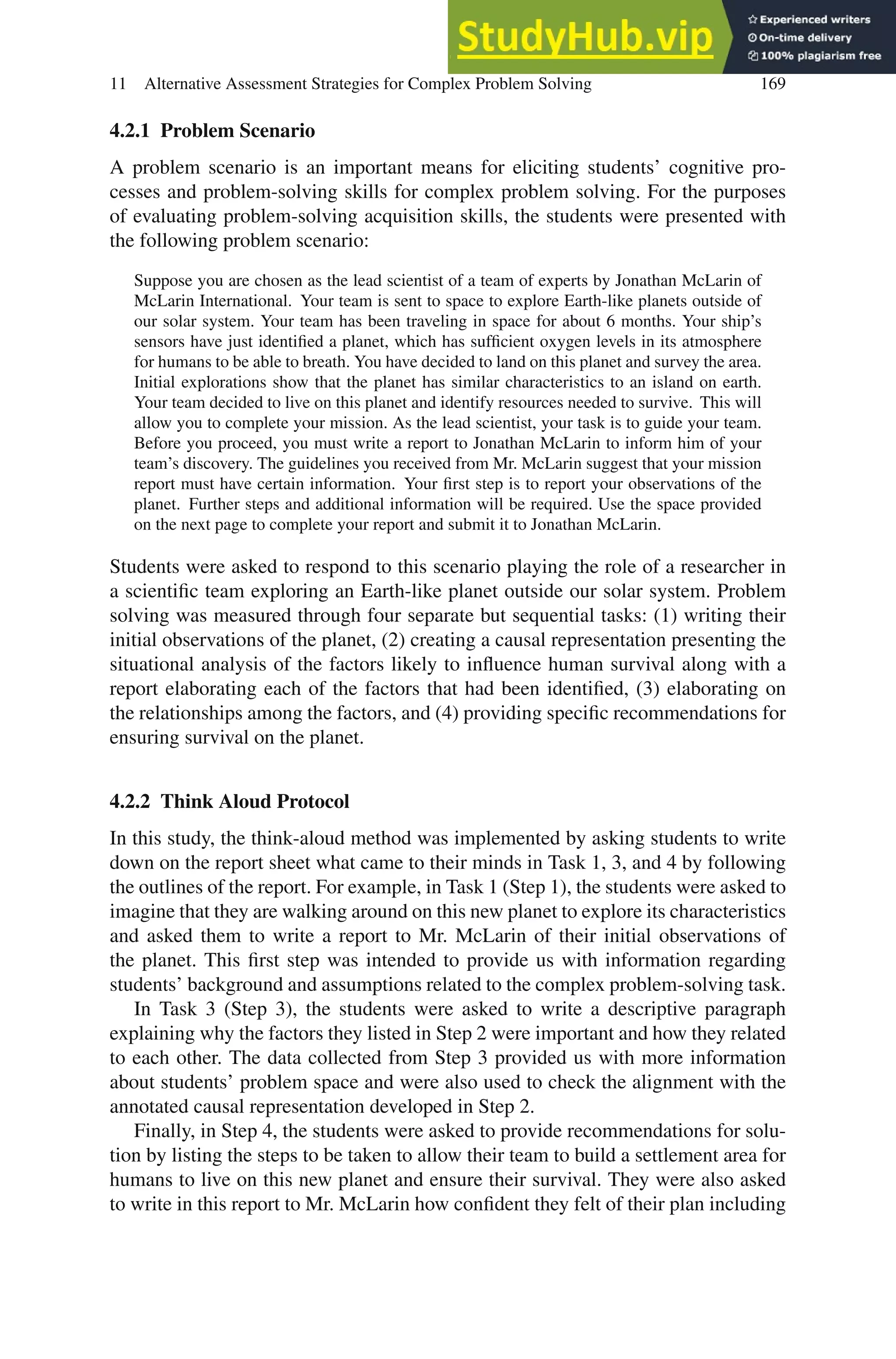 11 Alternative Assessment Strategies for Complex Problem Solving 169
4.2.1 Problem Scenario
A problem scenario is an important means for eliciting students’ cognitive pro-
cesses and problem-solving skills for complex problem solving. For the purposes
of evaluating problem-solving acquisition skills, the students were presented with
the following problem scenario:
Suppose you are chosen as the lead scientist of a team of experts by Jonathan McLarin of
McLarin International. Your team is sent to space to explore Earth-like planets outside of
our solar system. Your team has been traveling in space for about 6 months. Your ship’s
sensors have just identified a planet, which has sufficient oxygen levels in its atmosphere
for humans to be able to breath. You have decided to land on this planet and survey the area.
Initial explorations show that the planet has similar characteristics to an island on earth.
Your team decided to live on this planet and identify resources needed to survive. This will
allow you to complete your mission. As the lead scientist, your task is to guide your team.
Before you proceed, you must write a report to Jonathan McLarin to inform him of your
team’s discovery. The guidelines you received from Mr. McLarin suggest that your mission
report must have certain information. Your first step is to report your observations of the
planet. Further steps and additional information will be required. Use the space provided
on the next page to complete your report and submit it to Jonathan McLarin.
Students were asked to respond to this scenario playing the role of a researcher in
a scientific team exploring an Earth-like planet outside our solar system. Problem
solving was measured through four separate but sequential tasks: (1) writing their
initial observations of the planet, (2) creating a causal representation presenting the
situational analysis of the factors likely to influence human survival along with a
report elaborating each of the factors that had been identified, (3) elaborating on
the relationships among the factors, and (4) providing specific recommendations for
ensuring survival on the planet.
4.2.2 Think Aloud Protocol
In this study, the think-aloud method was implemented by asking students to write
down on the report sheet what came to their minds in Task 1, 3, and 4 by following
the outlines of the report. For example, in Task 1 (Step 1), the students were asked to
imagine that they are walking around on this new planet to explore its characteristics
and asked them to write a report to Mr. McLarin of their initial observations of
the planet. This first step was intended to provide us with information regarding
students’ background and assumptions related to the complex problem-solving task.
In Task 3 (Step 3), the students were asked to write a descriptive paragraph
explaining why the factors they listed in Step 2 were important and how they related
to each other. The data collected from Step 3 provided us with more information
about students’ problem space and were also used to check the alignment with the
annotated causal representation developed in Step 2.
Finally, in Step 4, the students were asked to provide recommendations for solu-
tion by listing the steps to be taken to allow their team to build a settlement area for
humans to live on this new planet and ensure their survival. They were also asked
to write in this report to Mr. McLarin how confident they felt of their plan including
 