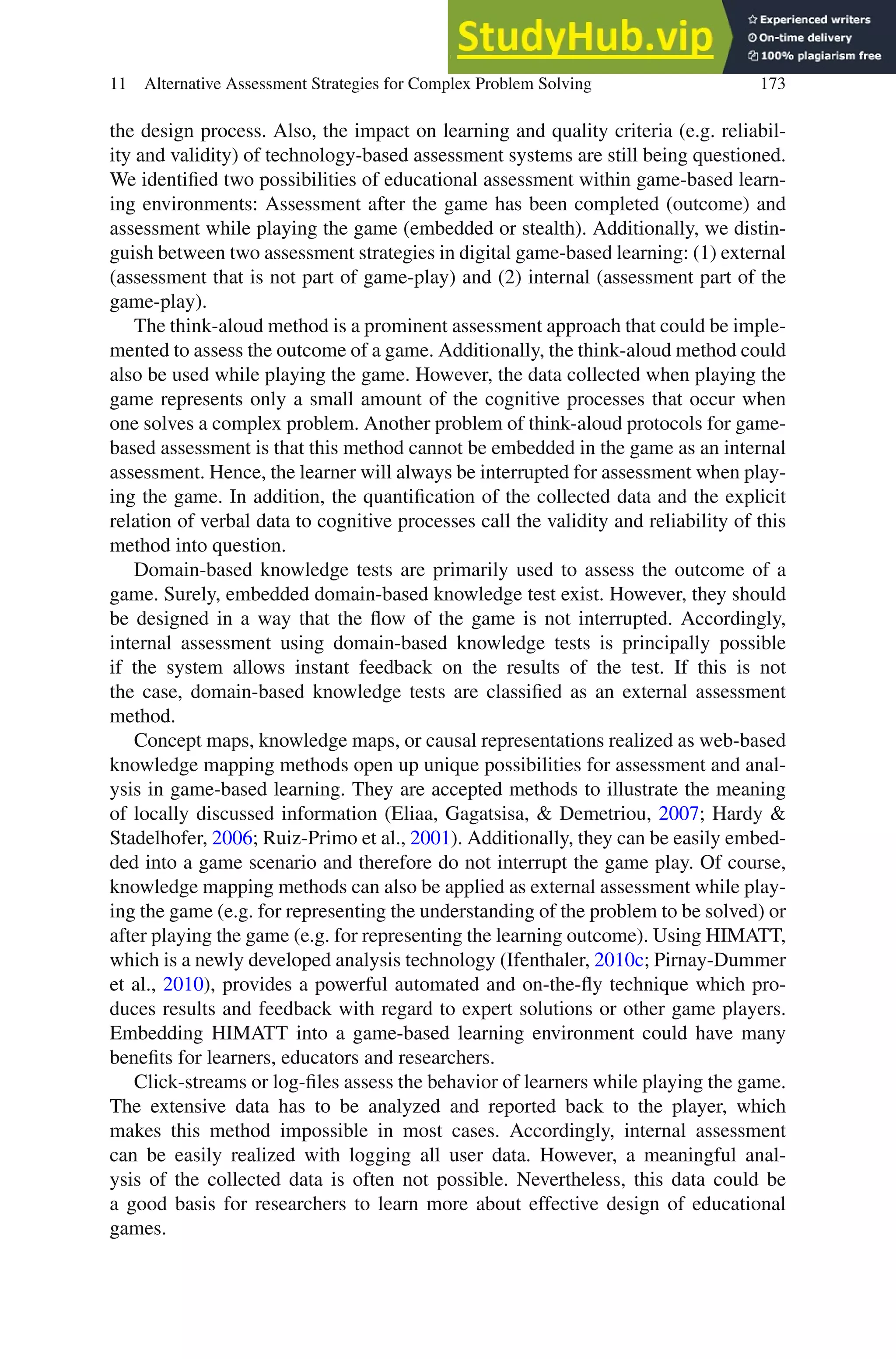 11 Alternative Assessment Strategies for Complex Problem Solving 173
the design process. Also, the impact on learning and quality criteria (e.g. reliabil-
ity and validity) of technology-based assessment systems are still being questioned.
We identified two possibilities of educational assessment within game-based learn-
ing environments: Assessment after the game has been completed (outcome) and
assessment while playing the game (embedded or stealth). Additionally, we distin-
guish between two assessment strategies in digital game-based learning: (1) external
(assessment that is not part of game-play) and (2) internal (assessment part of the
game-play).
The think-aloud method is a prominent assessment approach that could be imple-
mented to assess the outcome of a game. Additionally, the think-aloud method could
also be used while playing the game. However, the data collected when playing the
game represents only a small amount of the cognitive processes that occur when
one solves a complex problem. Another problem of think-aloud protocols for game-
based assessment is that this method cannot be embedded in the game as an internal
assessment. Hence, the learner will always be interrupted for assessment when play-
ing the game. In addition, the quantification of the collected data and the explicit
relation of verbal data to cognitive processes call the validity and reliability of this
method into question.
Domain-based knowledge tests are primarily used to assess the outcome of a
game. Surely, embedded domain-based knowledge test exist. However, they should
be designed in a way that the flow of the game is not interrupted. Accordingly,
internal assessment using domain-based knowledge tests is principally possible
if the system allows instant feedback on the results of the test. If this is not
the case, domain-based knowledge tests are classified as an external assessment
method.
Concept maps, knowledge maps, or causal representations realized as web-based
knowledge mapping methods open up unique possibilities for assessment and anal-
ysis in game-based learning. They are accepted methods to illustrate the meaning
of locally discussed information (Eliaa, Gagatsisa,  Demetriou, 2007; Hardy 
Stadelhofer, 2006; Ruiz-Primo et al., 2001). Additionally, they can be easily embed-
ded into a game scenario and therefore do not interrupt the game play. Of course,
knowledge mapping methods can also be applied as external assessment while play-
ing the game (e.g. for representing the understanding of the problem to be solved) or
after playing the game (e.g. for representing the learning outcome). Using HIMATT,
which is a newly developed analysis technology (Ifenthaler, 2010c; Pirnay-Dummer
et al., 2010), provides a powerful automated and on-the-fly technique which pro-
duces results and feedback with regard to expert solutions or other game players.
Embedding HIMATT into a game-based learning environment could have many
benefits for learners, educators and researchers.
Click-streams or log-files assess the behavior of learners while playing the game.
The extensive data has to be analyzed and reported back to the player, which
makes this method impossible in most cases. Accordingly, internal assessment
can be easily realized with logging all user data. However, a meaningful anal-
ysis of the collected data is often not possible. Nevertheless, this data could be
a good basis for researchers to learn more about effective design of educational
games.
 