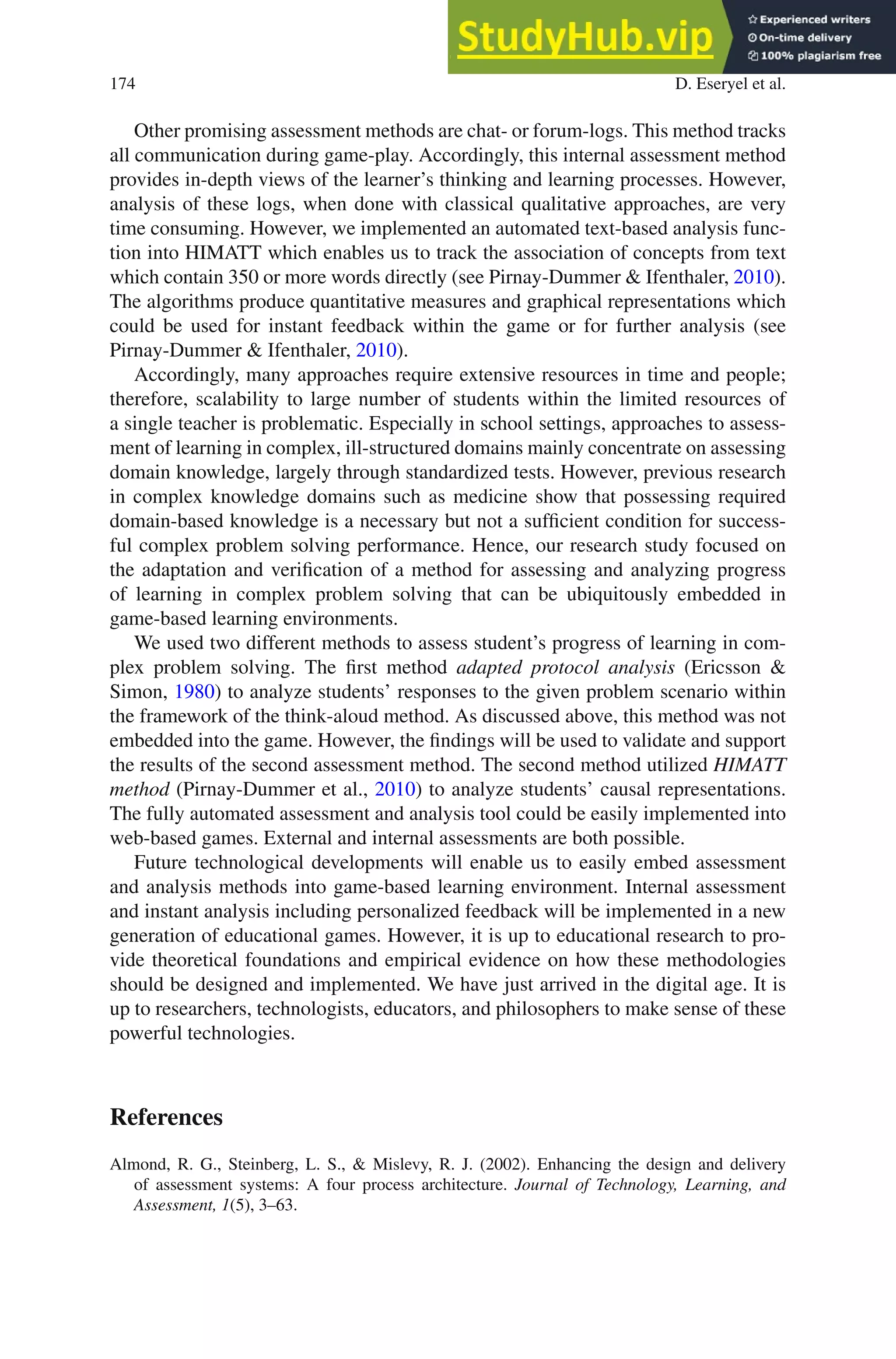 174 D. Eseryel et al.
Other promising assessment methods are chat- or forum-logs. This method tracks
all communication during game-play. Accordingly, this internal assessment method
provides in-depth views of the learner’s thinking and learning processes. However,
analysis of these logs, when done with classical qualitative approaches, are very
time consuming. However, we implemented an automated text-based analysis func-
tion into HIMATT which enables us to track the association of concepts from text
which contain 350 or more words directly (see Pirnay-Dummer  Ifenthaler, 2010).
The algorithms produce quantitative measures and graphical representations which
could be used for instant feedback within the game or for further analysis (see
Pirnay-Dummer  Ifenthaler, 2010).
Accordingly, many approaches require extensive resources in time and people;
therefore, scalability to large number of students within the limited resources of
a single teacher is problematic. Especially in school settings, approaches to assess-
ment of learning in complex, ill-structured domains mainly concentrate on assessing
domain knowledge, largely through standardized tests. However, previous research
in complex knowledge domains such as medicine show that possessing required
domain-based knowledge is a necessary but not a sufficient condition for success-
ful complex problem solving performance. Hence, our research study focused on
the adaptation and verification of a method for assessing and analyzing progress
of learning in complex problem solving that can be ubiquitously embedded in
game-based learning environments.
We used two different methods to assess student’s progress of learning in com-
plex problem solving. The first method adapted protocol analysis (Ericsson 
Simon, 1980) to analyze students’ responses to the given problem scenario within
the framework of the think-aloud method. As discussed above, this method was not
embedded into the game. However, the findings will be used to validate and support
the results of the second assessment method. The second method utilized HIMATT
method (Pirnay-Dummer et al., 2010) to analyze students’ causal representations.
The fully automated assessment and analysis tool could be easily implemented into
web-based games. External and internal assessments are both possible.
Future technological developments will enable us to easily embed assessment
and analysis methods into game-based learning environment. Internal assessment
and instant analysis including personalized feedback will be implemented in a new
generation of educational games. However, it is up to educational research to pro-
vide theoretical foundations and empirical evidence on how these methodologies
should be designed and implemented. We have just arrived in the digital age. It is
up to researchers, technologists, educators, and philosophers to make sense of these
powerful technologies.
References
Almond, R. G., Steinberg, L. S.,  Mislevy, R. J. (2002). Enhancing the design and delivery
of assessment systems: A four process architecture. Journal of Technology, Learning, and
Assessment, 1(5), 3–63.
 