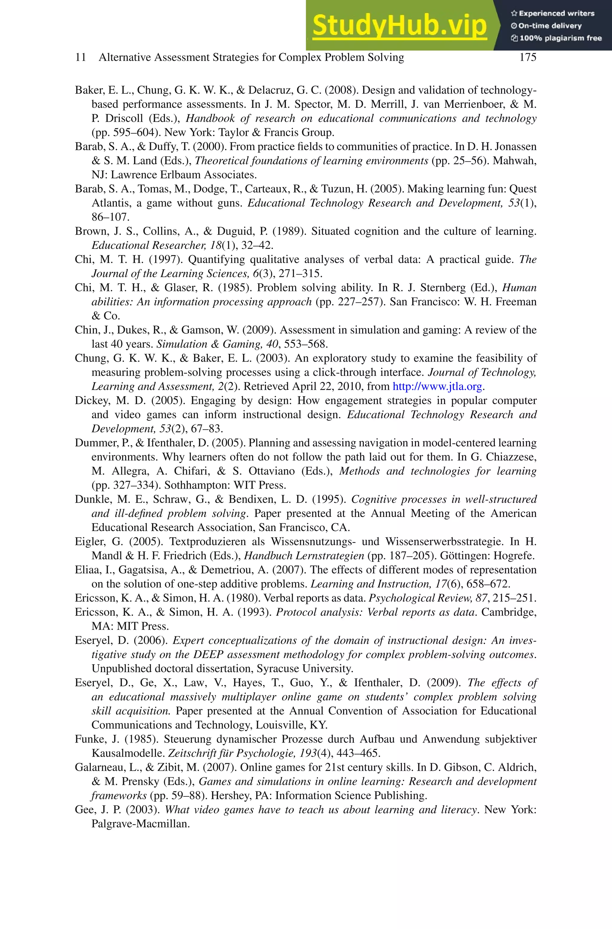 11 Alternative Assessment Strategies for Complex Problem Solving 175
Baker, E. L., Chung, G. K. W. K.,  Delacruz, G. C. (2008). Design and validation of technology-
based performance assessments. In J. M. Spector, M. D. Merrill, J. van Merrienboer,  M.
P. Driscoll (Eds.), Handbook of research on educational communications and technology
(pp. 595–604). New York: Taylor  Francis Group.
Barab, S. A.,  Duffy, T. (2000). From practice fields to communities of practice. In D. H. Jonassen
 S. M. Land (Eds.), Theoretical foundations of learning environments (pp. 25–56). Mahwah,
NJ: Lawrence Erlbaum Associates.
Barab, S. A., Tomas, M., Dodge, T., Carteaux, R.,  Tuzun, H. (2005). Making learning fun: Quest
Atlantis, a game without guns. Educational Technology Research and Development, 53(1),
86–107.
Brown, J. S., Collins, A.,  Duguid, P. (1989). Situated cognition and the culture of learning.
Educational Researcher, 18(1), 32–42.
Chi, M. T. H. (1997). Quantifying qualitative analyses of verbal data: A practical guide. The
Journal of the Learning Sciences, 6(3), 271–315.
Chi, M. T. H.,  Glaser, R. (1985). Problem solving ability. In R. J. Sternberg (Ed.), Human
abilities: An information processing approach (pp. 227–257). San Francisco: W. H. Freeman
 Co.
Chin, J., Dukes, R.,  Gamson, W. (2009). Assessment in simulation and gaming: A review of the
last 40 years. Simulation  Gaming, 40, 553–568.
Chung, G. K. W. K.,  Baker, E. L. (2003). An exploratory study to examine the feasibility of
measuring problem-solving processes using a click-through interface. Journal of Technology,
Learning and Assessment, 2(2). Retrieved April 22, 2010, from http://www.jtla.org.
Dickey, M. D. (2005). Engaging by design: How engagement strategies in popular computer
and video games can inform instructional design. Educational Technology Research and
Development, 53(2), 67–83.
Dummer, P.,  Ifenthaler, D. (2005). Planning and assessing navigation in model-centered learning
environments. Why learners often do not follow the path laid out for them. In G. Chiazzese,
M. Allegra, A. Chifari,  S. Ottaviano (Eds.), Methods and technologies for learning
(pp. 327–334). Sothhampton: WIT Press.
Dunkle, M. E., Schraw, G.,  Bendixen, L. D. (1995). Cognitive processes in well-structured
and ill-defined problem solving. Paper presented at the Annual Meeting of the American
Educational Research Association, San Francisco, CA.
Eigler, G. (2005). Textproduzieren als Wissensnutzungs- und Wissenserwerbsstrategie. In H.
Mandl  H. F. Friedrich (Eds.), Handbuch Lernstrategien (pp. 187–205). Göttingen: Hogrefe.
Eliaa, I., Gagatsisa, A.,  Demetriou, A. (2007). The effects of different modes of representation
on the solution of one-step additive problems. Learning and Instruction, 17(6), 658–672.
Ericsson, K. A.,  Simon, H. A. (1980). Verbal reports as data. Psychological Review, 87, 215–251.
Ericsson, K. A.,  Simon, H. A. (1993). Protocol analysis: Verbal reports as data. Cambridge,
MA: MIT Press.
Eseryel, D. (2006). Expert conceptualizations of the domain of instructional design: An inves-
tigative study on the DEEP assessment methodology for complex problem-solving outcomes.
Unpublished doctoral dissertation, Syracuse University.
Eseryel, D., Ge, X., Law, V., Hayes, T., Guo, Y.,  Ifenthaler, D. (2009). The effects of
an educational massively multiplayer online game on students’ complex problem solving
skill acquisition. Paper presented at the Annual Convention of Association for Educational
Communications and Technology, Louisville, KY.
Funke, J. (1985). Steuerung dynamischer Prozesse durch Aufbau und Anwendung subjektiver
Kausalmodelle. Zeitschrift für Psychologie, 193(4), 443–465.
Galarneau, L.,  Zibit, M. (2007). Online games for 21st century skills. In D. Gibson, C. Aldrich,
 M. Prensky (Eds.), Games and simulations in online learning: Research and development
frameworks (pp. 59–88). Hershey, PA: Information Science Publishing.
Gee, J. P. (2003). What video games have to teach us about learning and literacy. New York:
Palgrave-Macmillan.
 