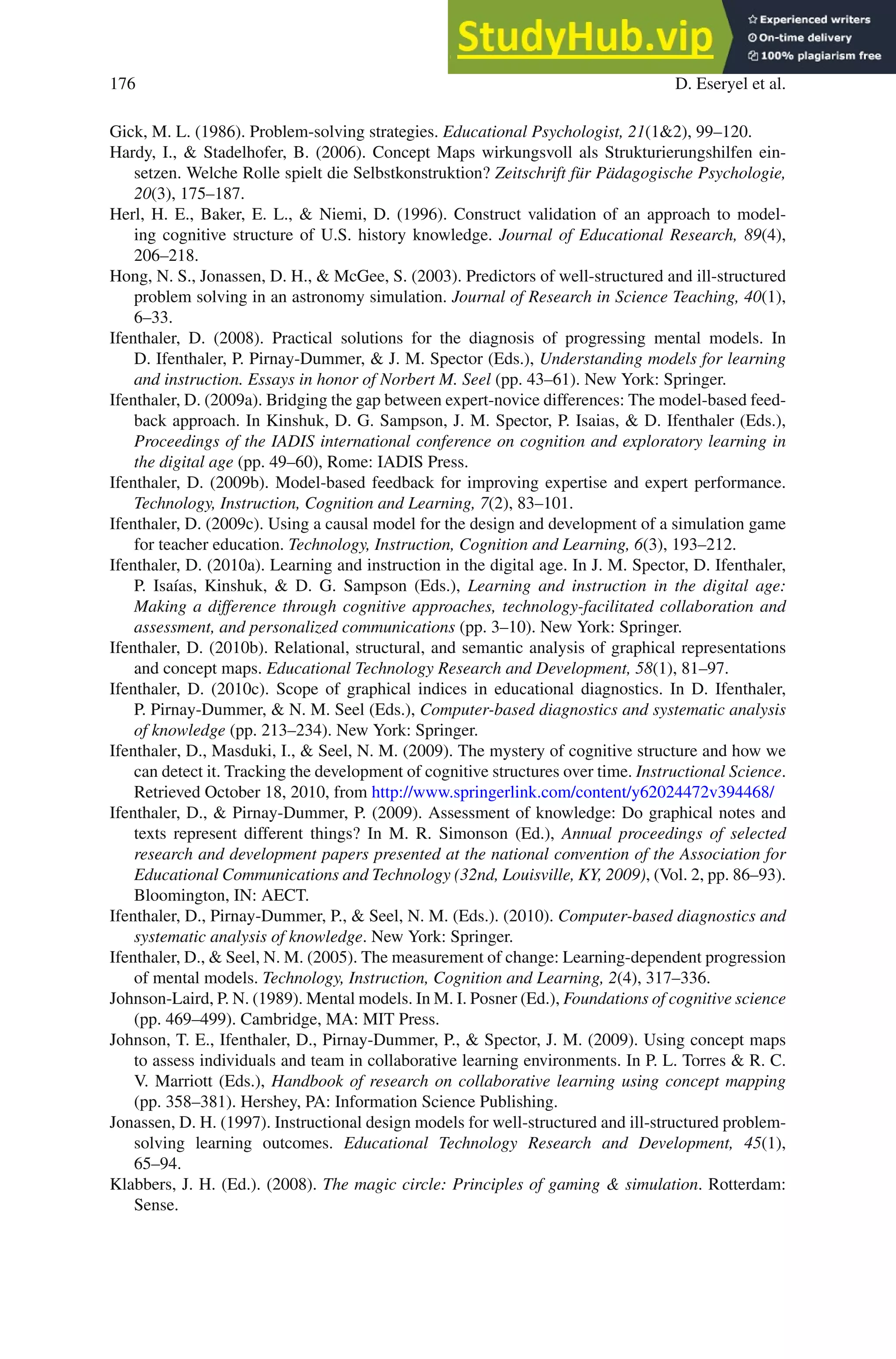 176 D. Eseryel et al.
Gick, M. L. (1986). Problem-solving strategies. Educational Psychologist, 21(12), 99–120.
Hardy, I.,  Stadelhofer, B. (2006). Concept Maps wirkungsvoll als Strukturierungshilfen ein-
setzen. Welche Rolle spielt die Selbstkonstruktion? Zeitschrift für Pädagogische Psychologie,
20(3), 175–187.
Herl, H. E., Baker, E. L.,  Niemi, D. (1996). Construct validation of an approach to model-
ing cognitive structure of U.S. history knowledge. Journal of Educational Research, 89(4),
206–218.
Hong, N. S., Jonassen, D. H.,  McGee, S. (2003). Predictors of well-structured and ill-structured
problem solving in an astronomy simulation. Journal of Research in Science Teaching, 40(1),
6–33.
Ifenthaler, D. (2008). Practical solutions for the diagnosis of progressing mental models. In
D. Ifenthaler, P. Pirnay-Dummer,  J. M. Spector (Eds.), Understanding models for learning
and instruction. Essays in honor of Norbert M. Seel (pp. 43–61). New York: Springer.
Ifenthaler, D. (2009a). Bridging the gap between expert-novice differences: The model-based feed-
back approach. In Kinshuk, D. G. Sampson, J. M. Spector, P. Isaias,  D. Ifenthaler (Eds.),
Proceedings of the IADIS international conference on cognition and exploratory learning in
the digital age (pp. 49–60), Rome: IADIS Press.
Ifenthaler, D. (2009b). Model-based feedback for improving expertise and expert performance.
Technology, Instruction, Cognition and Learning, 7(2), 83–101.
Ifenthaler, D. (2009c). Using a causal model for the design and development of a simulation game
for teacher education. Technology, Instruction, Cognition and Learning, 6(3), 193–212.
Ifenthaler, D. (2010a). Learning and instruction in the digital age. In J. M. Spector, D. Ifenthaler,
P. Isaías, Kinshuk,  D. G. Sampson (Eds.), Learning and instruction in the digital age:
Making a difference through cognitive approaches, technology-facilitated collaboration and
assessment, and personalized communications (pp. 3–10). New York: Springer.
Ifenthaler, D. (2010b). Relational, structural, and semantic analysis of graphical representations
and concept maps. Educational Technology Research and Development, 58(1), 81–97.
Ifenthaler, D. (2010c). Scope of graphical indices in educational diagnostics. In D. Ifenthaler,
P. Pirnay-Dummer,  N. M. Seel (Eds.), Computer-based diagnostics and systematic analysis
of knowledge (pp. 213–234). New York: Springer.
Ifenthaler, D., Masduki, I.,  Seel, N. M. (2009). The mystery of cognitive structure and how we
can detect it. Tracking the development of cognitive structures over time. Instructional Science.
Retrieved October 18, 2010, from http://www.springerlink.com/content/y62024472v394468/
Ifenthaler, D.,  Pirnay-Dummer, P. (2009). Assessment of knowledge: Do graphical notes and
texts represent different things? In M. R. Simonson (Ed.), Annual proceedings of selected
research and development papers presented at the national convention of the Association for
Educational Communications and Technology (32nd, Louisville, KY, 2009), (Vol. 2, pp. 86–93).
Bloomington, IN: AECT.
Ifenthaler, D., Pirnay-Dummer, P.,  Seel, N. M. (Eds.). (2010). Computer-based diagnostics and
systematic analysis of knowledge. New York: Springer.
Ifenthaler, D.,  Seel, N. M. (2005). The measurement of change: Learning-dependent progression
of mental models. Technology, Instruction, Cognition and Learning, 2(4), 317–336.
Johnson-Laird, P. N. (1989). Mental models. In M. I. Posner (Ed.), Foundations of cognitive science
(pp. 469–499). Cambridge, MA: MIT Press.
Johnson, T. E., Ifenthaler, D., Pirnay-Dummer, P.,  Spector, J. M. (2009). Using concept maps
to assess individuals and team in collaborative learning environments. In P. L. Torres  R. C.
V. Marriott (Eds.), Handbook of research on collaborative learning using concept mapping
(pp. 358–381). Hershey, PA: Information Science Publishing.
Jonassen, D. H. (1997). Instructional design models for well-structured and ill-structured problem-
solving learning outcomes. Educational Technology Research and Development, 45(1),
65–94.
Klabbers, J. H. (Ed.). (2008). The magic circle: Principles of gaming  simulation. Rotterdam:
Sense.
 