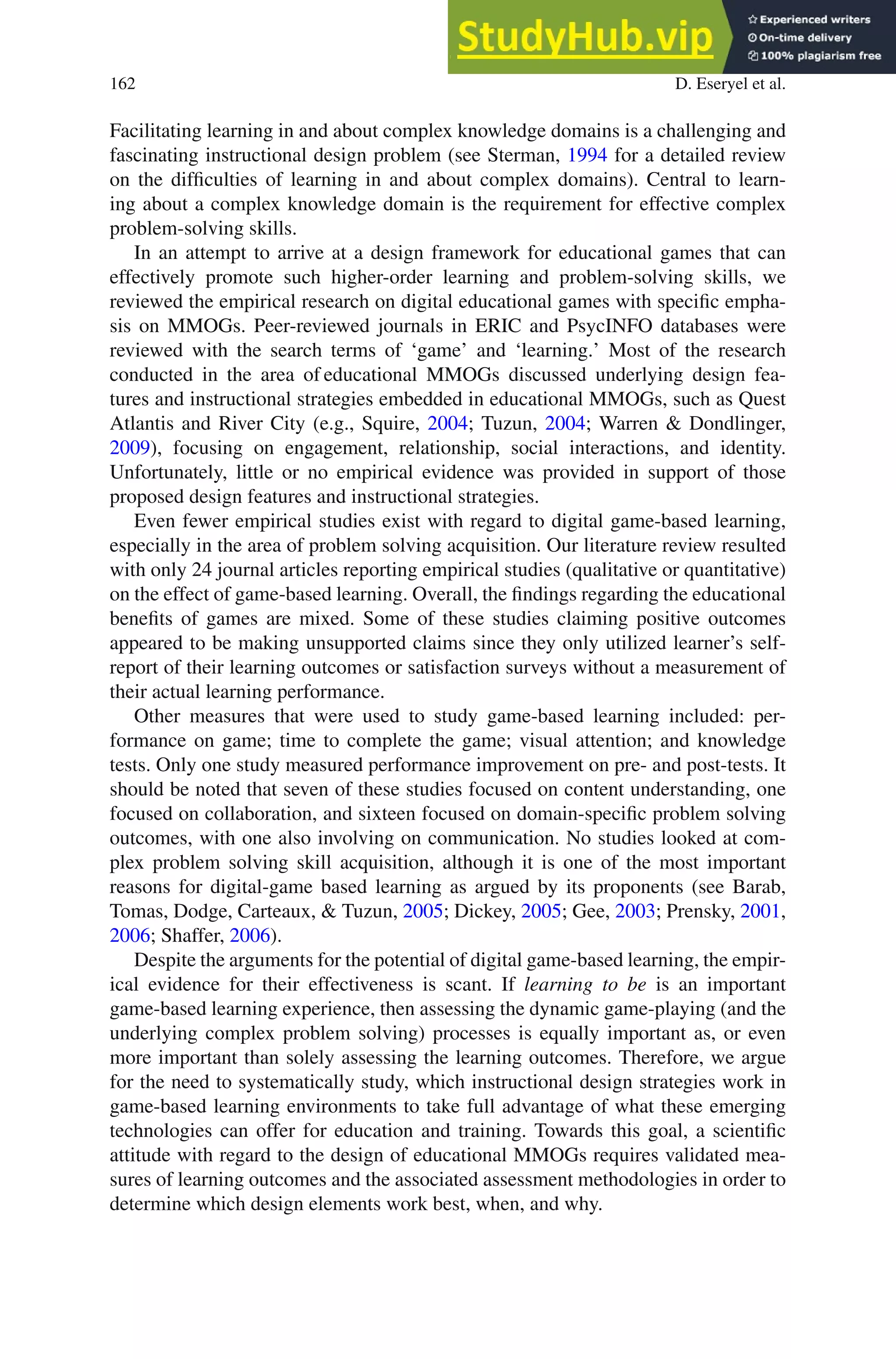 162 D. Eseryel et al.
Facilitating learning in and about complex knowledge domains is a challenging and
fascinating instructional design problem (see Sterman, 1994 for a detailed review
on the difficulties of learning in and about complex domains). Central to learn-
ing about a complex knowledge domain is the requirement for effective complex
problem-solving skills.
In an attempt to arrive at a design framework for educational games that can
effectively promote such higher-order learning and problem-solving skills, we
reviewed the empirical research on digital educational games with specific empha-
sis on MMOGs. Peer-reviewed journals in ERIC and PsycINFO databases were
reviewed with the search terms of ‘game’ and ‘learning.’ Most of the research
conducted in the area of educational MMOGs discussed underlying design fea-
tures and instructional strategies embedded in educational MMOGs, such as Quest
Atlantis and River City (e.g., Squire, 2004; Tuzun, 2004; Warren  Dondlinger,
2009), focusing on engagement, relationship, social interactions, and identity.
Unfortunately, little or no empirical evidence was provided in support of those
proposed design features and instructional strategies.
Even fewer empirical studies exist with regard to digital game-based learning,
especially in the area of problem solving acquisition. Our literature review resulted
with only 24 journal articles reporting empirical studies (qualitative or quantitative)
on the effect of game-based learning. Overall, the findings regarding the educational
benefits of games are mixed. Some of these studies claiming positive outcomes
appeared to be making unsupported claims since they only utilized learner’s self-
report of their learning outcomes or satisfaction surveys without a measurement of
their actual learning performance.
Other measures that were used to study game-based learning included: per-
formance on game; time to complete the game; visual attention; and knowledge
tests. Only one study measured performance improvement on pre- and post-tests. It
should be noted that seven of these studies focused on content understanding, one
focused on collaboration, and sixteen focused on domain-specific problem solving
outcomes, with one also involving on communication. No studies looked at com-
plex problem solving skill acquisition, although it is one of the most important
reasons for digital-game based learning as argued by its proponents (see Barab,
Tomas, Dodge, Carteaux,  Tuzun, 2005; Dickey, 2005; Gee, 2003; Prensky, 2001,
2006; Shaffer, 2006).
Despite the arguments for the potential of digital game-based learning, the empir-
ical evidence for their effectiveness is scant. If learning to be is an important
game-based learning experience, then assessing the dynamic game-playing (and the
underlying complex problem solving) processes is equally important as, or even
more important than solely assessing the learning outcomes. Therefore, we argue
for the need to systematically study, which instructional design strategies work in
game-based learning environments to take full advantage of what these emerging
technologies can offer for education and training. Towards this goal, a scientific
attitude with regard to the design of educational MMOGs requires validated mea-
sures of learning outcomes and the associated assessment methodologies in order to
determine which design elements work best, when, and why.
 