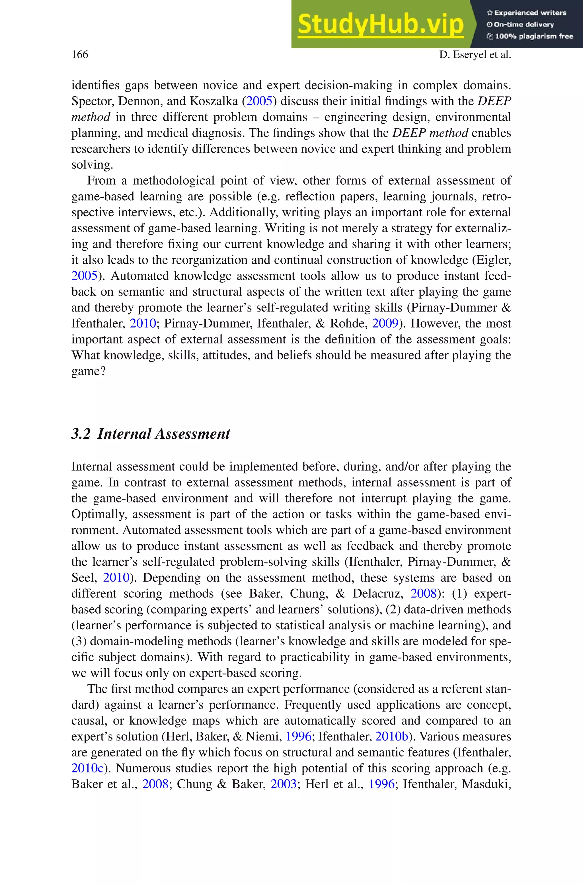 166 D. Eseryel et al.
identifies gaps between novice and expert decision-making in complex domains.
Spector, Dennon, and Koszalka (2005) discuss their initial findings with the DEEP
method in three different problem domains – engineering design, environmental
planning, and medical diagnosis. The findings show that the DEEP method enables
researchers to identify differences between novice and expert thinking and problem
solving.
From a methodological point of view, other forms of external assessment of
game-based learning are possible (e.g. reflection papers, learning journals, retro-
spective interviews, etc.). Additionally, writing plays an important role for external
assessment of game-based learning. Writing is not merely a strategy for externaliz-
ing and therefore fixing our current knowledge and sharing it with other learners;
it also leads to the reorganization and continual construction of knowledge (Eigler,
2005). Automated knowledge assessment tools allow us to produce instant feed-
back on semantic and structural aspects of the written text after playing the game
and thereby promote the learner’s self-regulated writing skills (Pirnay-Dummer 
Ifenthaler, 2010; Pirnay-Dummer, Ifenthaler,  Rohde, 2009). However, the most
important aspect of external assessment is the definition of the assessment goals:
What knowledge, skills, attitudes, and beliefs should be measured after playing the
game?
3.2 Internal Assessment
Internal assessment could be implemented before, during, and/or after playing the
game. In contrast to external assessment methods, internal assessment is part of
the game-based environment and will therefore not interrupt playing the game.
Optimally, assessment is part of the action or tasks within the game-based envi-
ronment. Automated assessment tools which are part of a game-based environment
allow us to produce instant assessment as well as feedback and thereby promote
the learner’s self-regulated problem-solving skills (Ifenthaler, Pirnay-Dummer, 
Seel, 2010). Depending on the assessment method, these systems are based on
different scoring methods (see Baker, Chung,  Delacruz, 2008): (1) expert-
based scoring (comparing experts’ and learners’ solutions), (2) data-driven methods
(learner’s performance is subjected to statistical analysis or machine learning), and
(3) domain-modeling methods (learner’s knowledge and skills are modeled for spe-
cific subject domains). With regard to practicability in game-based environments,
we will focus only on expert-based scoring.
The first method compares an expert performance (considered as a referent stan-
dard) against a learner’s performance. Frequently used applications are concept,
causal, or knowledge maps which are automatically scored and compared to an
expert’s solution (Herl, Baker,  Niemi, 1996; Ifenthaler, 2010b). Various measures
are generated on the fly which focus on structural and semantic features (Ifenthaler,
2010c). Numerous studies report the high potential of this scoring approach (e.g.
Baker et al., 2008; Chung  Baker, 2003; Herl et al., 1996; Ifenthaler, Masduki,
 